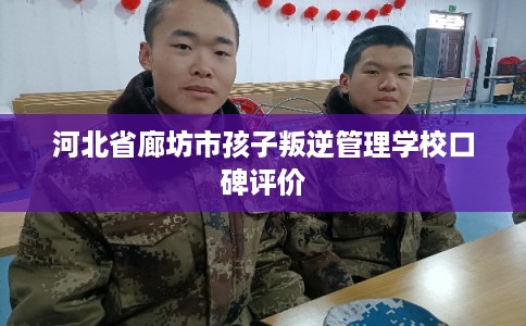 河北省廊坊市孩子叛逆管理学校口碑评价