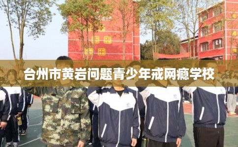 台州市黄岩问题青少年戒网瘾学校
