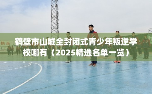 鹤壁市山城全封闭式青少年叛逆学校哪有（2025精选名单一览）