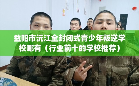 益阳市沅江全封闭式青少年叛逆学校哪有（行业前十的学校推荐）