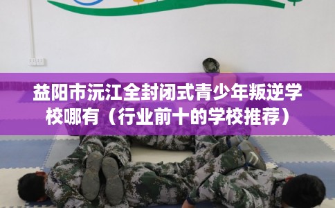 益阳市沅江全封闭式青少年叛逆学校哪有（行业前十的学校推荐）