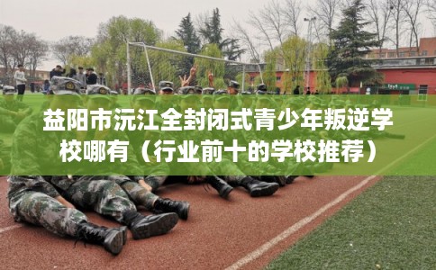 益阳市沅江全封闭式青少年叛逆学校哪有（行业前十的学校推荐）