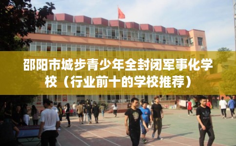 邵阳市城步青少年全封闭军事化学校（行业前十的学校推荐）