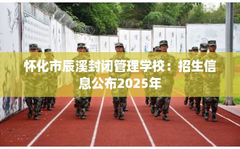 怀化市辰溪封闭管理学校：招生信息公布2025年