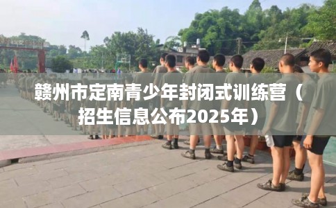 赣州市定南青少年封闭式训练营（招生信息公布2025年）