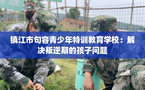 镇江市句容青少年特训教育学校：解决叛逆期的孩子问题