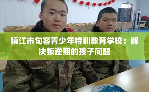 镇江市句容青少年特训教育学校：解决叛逆期的孩子问题
