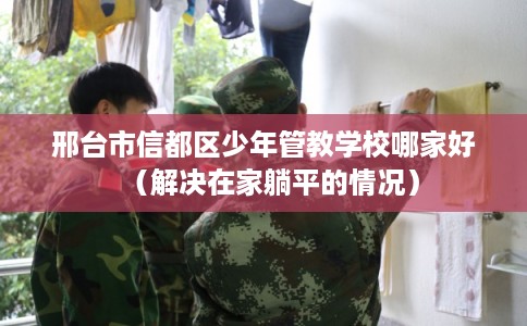 邢台市信都区少年管教学校哪家好（解决在家躺平的情况）