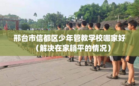 邢台市信都区少年管教学校哪家好（解决在家躺平的情况）