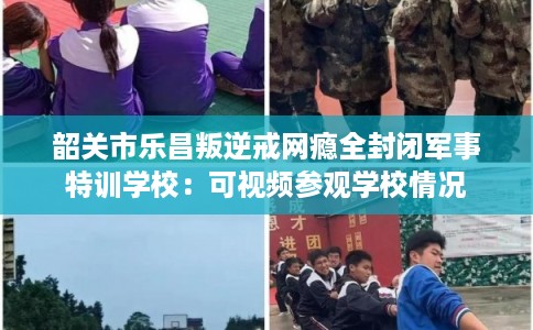 韶关市乐昌叛逆戒网瘾全封闭军事特训学校：可视频参观学校情况