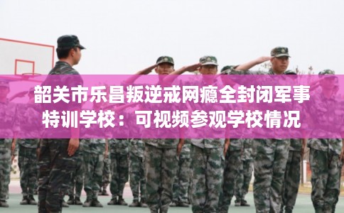 韶关市乐昌叛逆戒网瘾全封闭军事特训学校：可视频参观学校情况