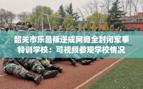 韶关市乐昌叛逆戒网瘾全封闭军事特训学校：可视频参观学校情况