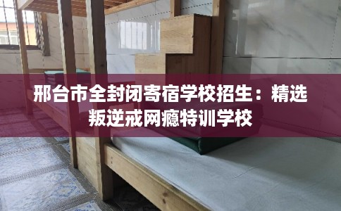 邢台市全封闭寄宿学校招生：精选叛逆戒网瘾特训学校