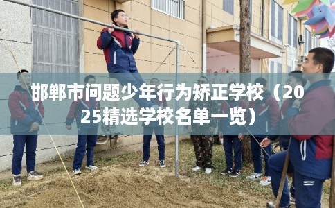 邯郸市问题少年行为矫正学校（2025精选学校名单一览）