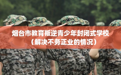 烟台市教育叛逆青少年封闭式学校（解决不务正业的情况）