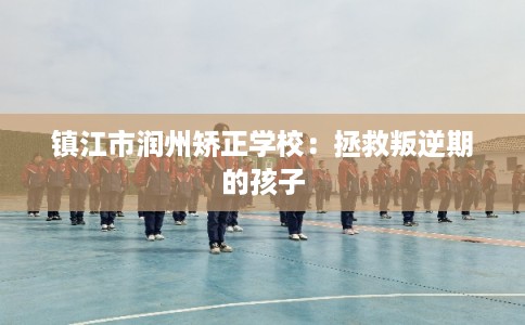 镇江市润州矫正学校：拯救叛逆期的孩子