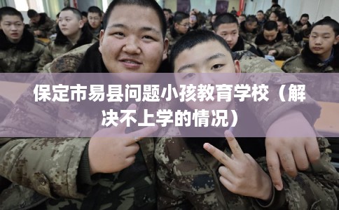 保定市易县问题小孩教育学校（解决不上学的情况）