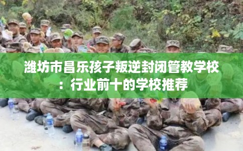 潍坊市昌乐孩子叛逆封闭管教学校：行业前十的学校推荐