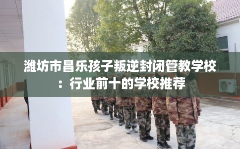 潍坊市昌乐孩子叛逆封闭管教学校：行业前十的学校推荐