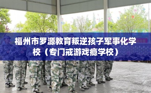 福州市罗源教育叛逆孩子军事化学校（专门戒游戏瘾学校）