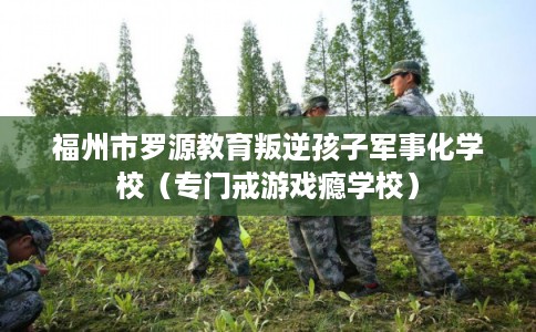 福州市罗源教育叛逆孩子军事化学校（专门戒游戏瘾学校）