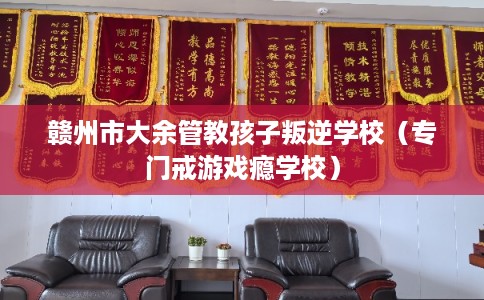 赣州市大余管教孩子叛逆学校（专门戒游戏瘾学校）