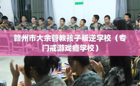 赣州市大余管教孩子叛逆学校（专门戒游戏瘾学校）