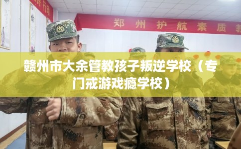 赣州市大余管教孩子叛逆学校（专门戒游戏瘾学校）