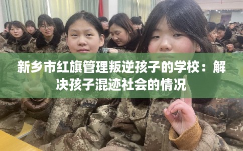 新乡市红旗管理叛逆孩子的学校：解决孩子混迹社会的情况