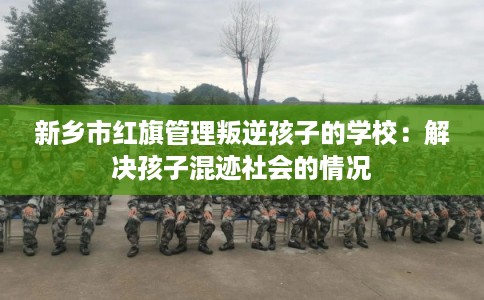 新乡市红旗管理叛逆孩子的学校：解决孩子混迹社会的情况