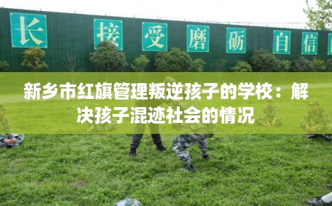 新乡市红旗管理叛逆孩子的学校：解决孩子混迹社会的情况