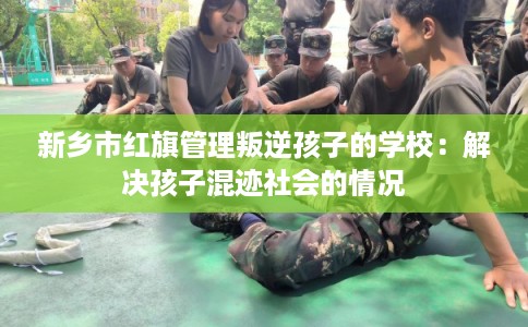 新乡市红旗管理叛逆孩子的学校：解决孩子混迹社会的情况