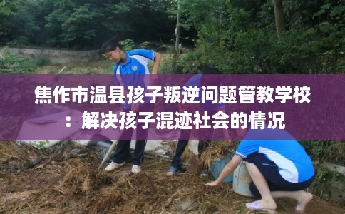 焦作市温县孩子叛逆问题管教学校：解决孩子混迹社会的情况