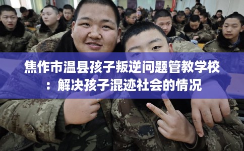 焦作市温县孩子叛逆问题管教学校：解决孩子混迹社会的情况