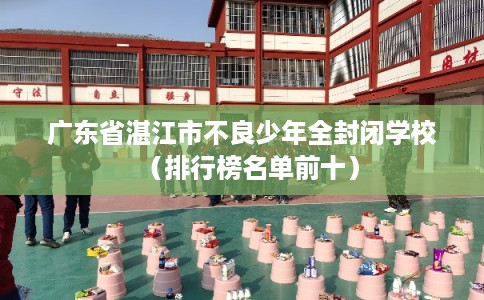 广东省湛江市不良少年全封闭学校（排行榜名单前十）