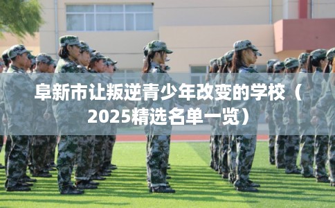 阜新市让叛逆青少年改变的学校（2025精选名单一览）