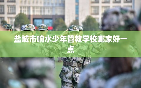 盐城市响水少年管教学校哪家好一点