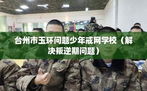 台州市玉环问题少年戒网学校（解决叛逆期问题）
