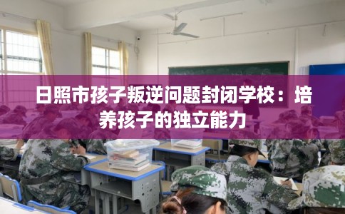 日照市孩子叛逆问题封闭学校：培养孩子的独立能力