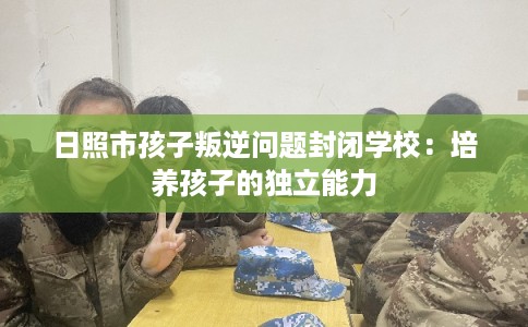 日照市孩子叛逆问题封闭学校：培养孩子的独立能力