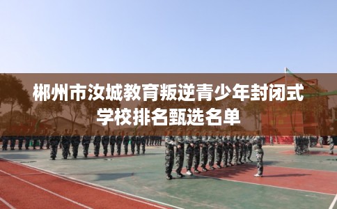 郴州市汝城教育叛逆青少年封闭式学校排名甄选名单