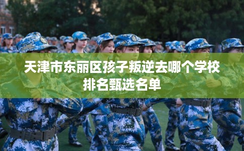 天津市东丽区孩子叛逆去哪个学校排名甄选名单