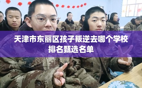 天津市东丽区孩子叛逆去哪个学校排名甄选名单