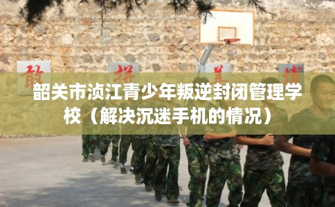 韶关市浈江青少年叛逆封闭管理学校（解决沉迷手机的情况）