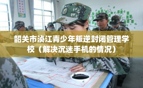 韶关市浈江青少年叛逆封闭管理学校（解决沉迷手机的情况）