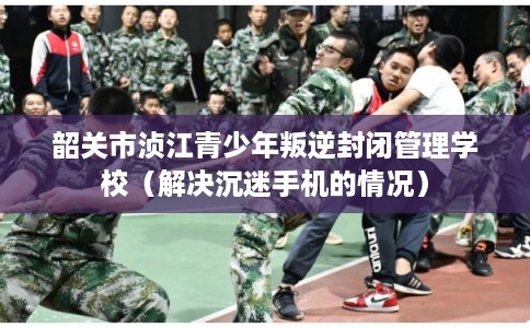 韶关市浈江青少年叛逆封闭管理学校（解决沉迷手机的情况）