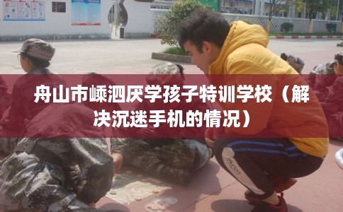 舟山市嵊泗厌学孩子特训学校（解决沉迷手机的情况）