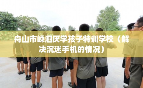舟山市嵊泗厌学孩子特训学校（解决沉迷手机的情况）