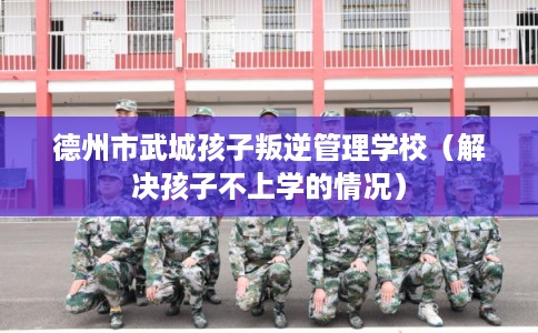 德州市武城孩子叛逆管理学校（解决孩子不上学的情况）