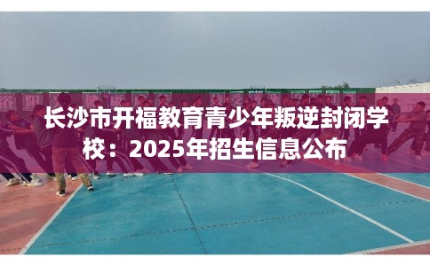 长沙市开福教育青少年叛逆封闭学校：2025年招生信息公布